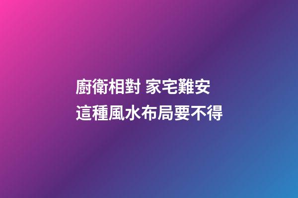廚衛相對 家宅難安 這種風水布局要不得